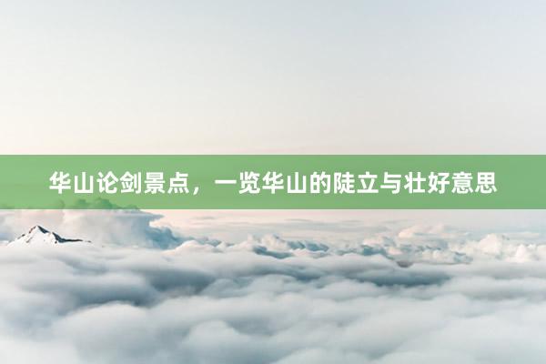 华山论剑景点，一览华山的陡立与壮好意思