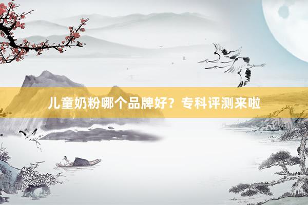 儿童奶粉哪个品牌好？专科评测来啦