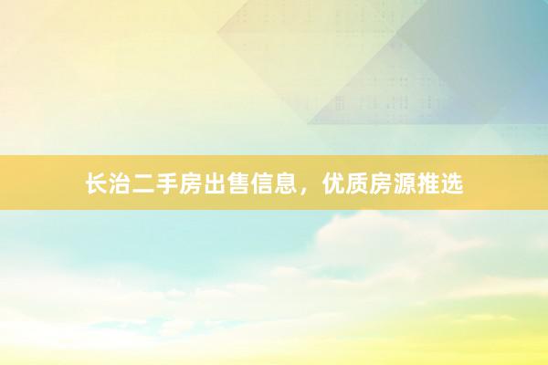 长治二手房出售信息，优质房源推选