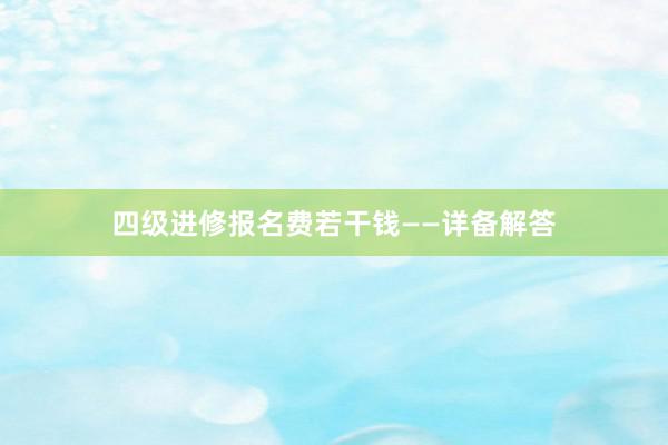 四级进修报名费若干钱——详备解答