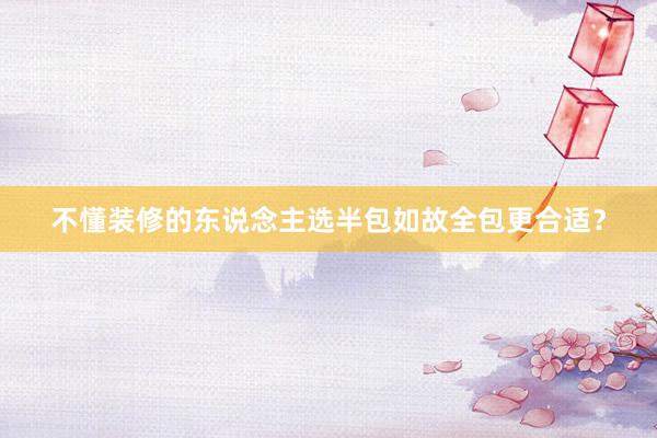 不懂装修的东说念主选半包如故全包更合适？