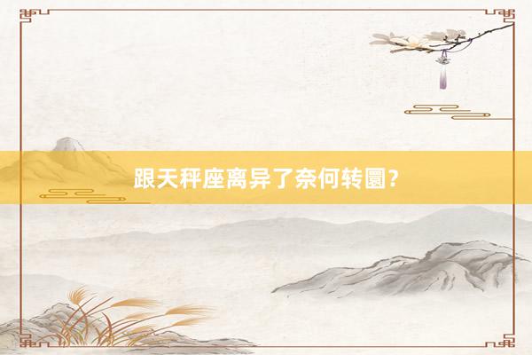 跟天秤座离异了奈何转圜？