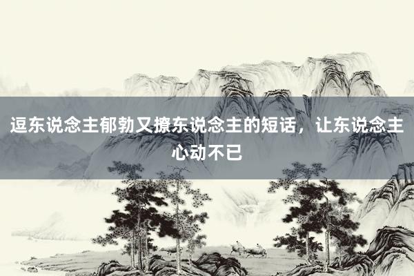逗东说念主郁勃又撩东说念主的短话，让东说念主心动不已